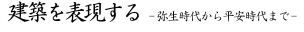 建築を表現する-弥生時代から平安時代まで-